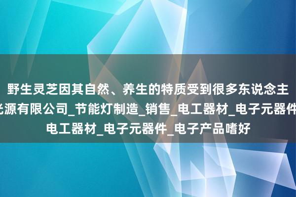 野生灵芝因其自然、养生的特质受到很多东说念主的江苏个人电光源有限公司_节能灯制造_销售_电工器材_电子元器件_电子产品嗜好