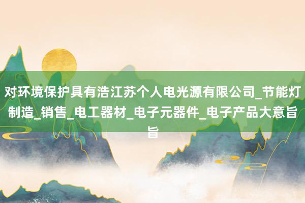 对环境保护具有浩江苏个人电光源有限公司_节能灯制造_销售_电工器材_电子元器件_电子产品大意旨